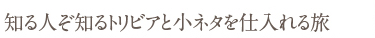 知る人ぞ知るトリビアと小ネタを仕入れる旅