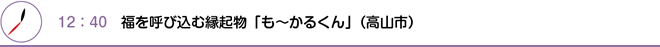 12：40　福を呼び込む縁起物「も～かるくん」（高山市）
