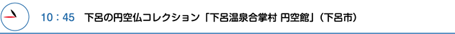 10：45　下呂の円空仏コレクション「下呂温泉合掌村 円空館」（下呂市）