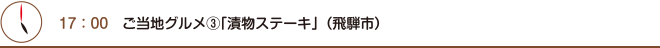 17：00　ご当地グルメ③「漬物ステーキ」（飛騨市）