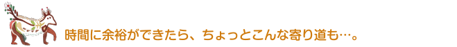 時間に余裕ができたら、ちょっとこんな寄り道も…。