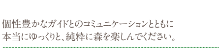 個性豊かなガイドとのコミュニケーションとともに本当にゆっくりと、純粋に森を楽しんでください。